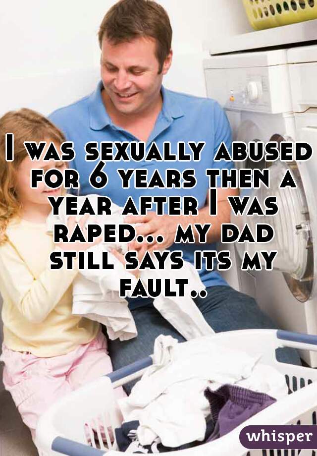 I was sexually abused for 6 years then a year after I was raped... my dad still says its my fault..
