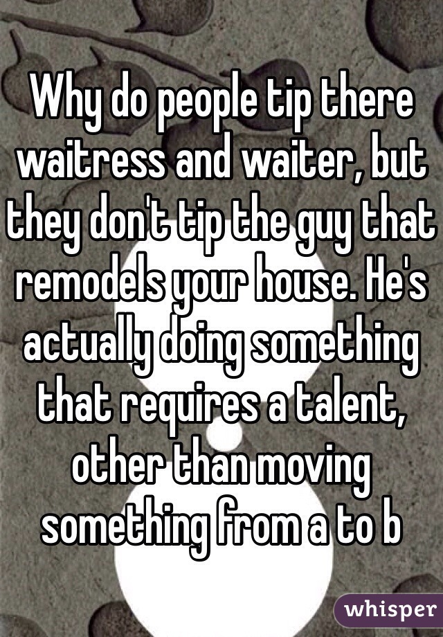 Why do people tip there waitress and waiter, but they don't tip the guy that remodels your house. He's actually doing something that requires a talent, other than moving something from a to b