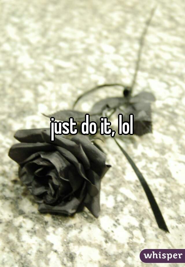 just do it, lol