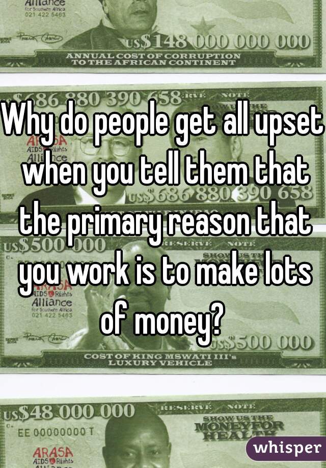 Why do people get all upset when you tell them that the primary reason that you work is to make lots of money? 