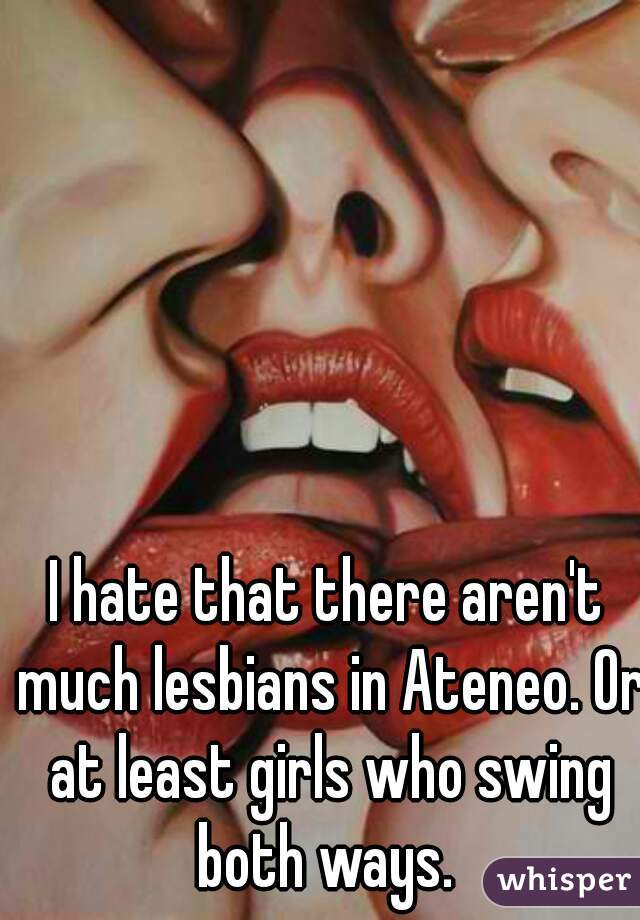 I hate that there aren't much lesbians in Ateneo. Or at least girls who swing both ways. 