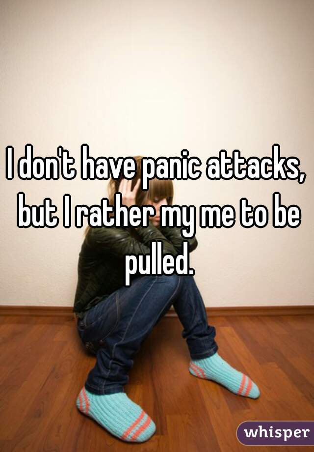 I don't have panic attacks, but I rather my me to be pulled.