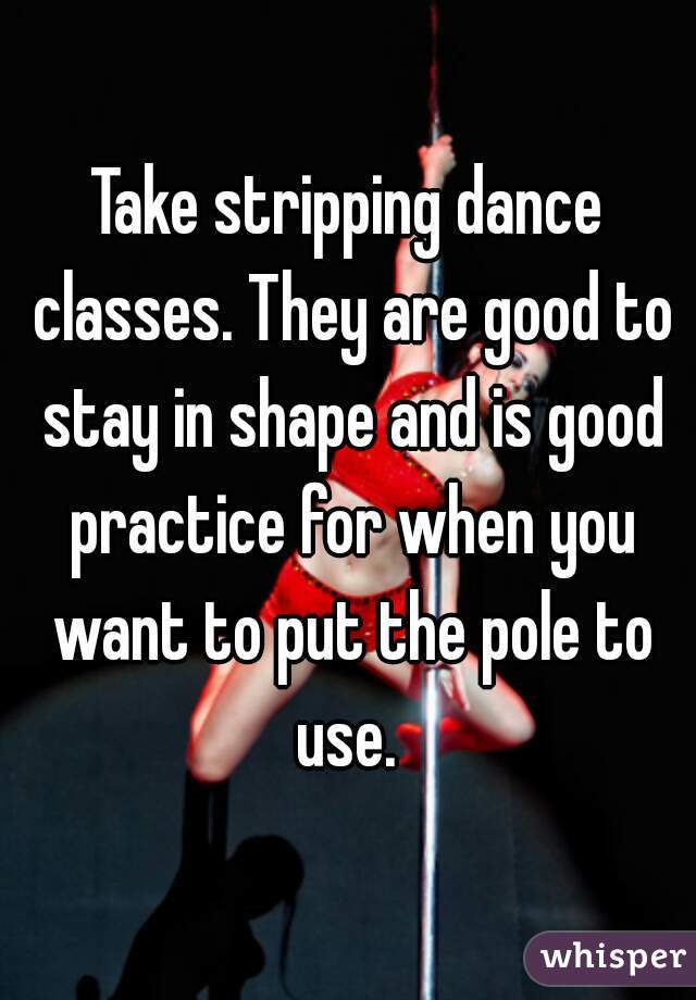 Take stripping dance classes. They are good to stay in shape and is good practice for when you want to put the pole to use. 