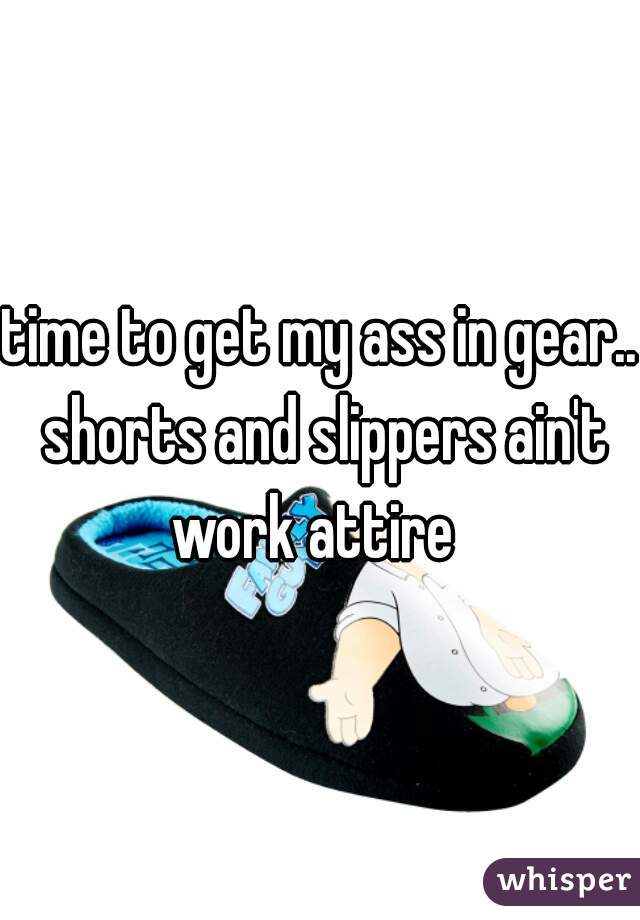 time to get my ass in gear.. shorts and slippers ain't work attire  