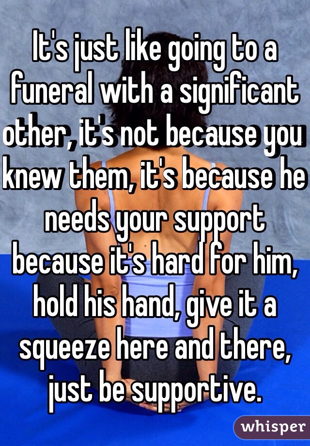 It's just like going to a funeral with a significant other, it's not because you knew them, it's because he needs your support because it's hard for him, hold his hand, give it a squeeze here and there, just be supportive.