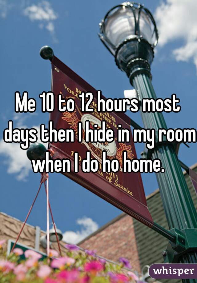 Me 10 to 12 hours most days then I hide in my room when I do ho home. 