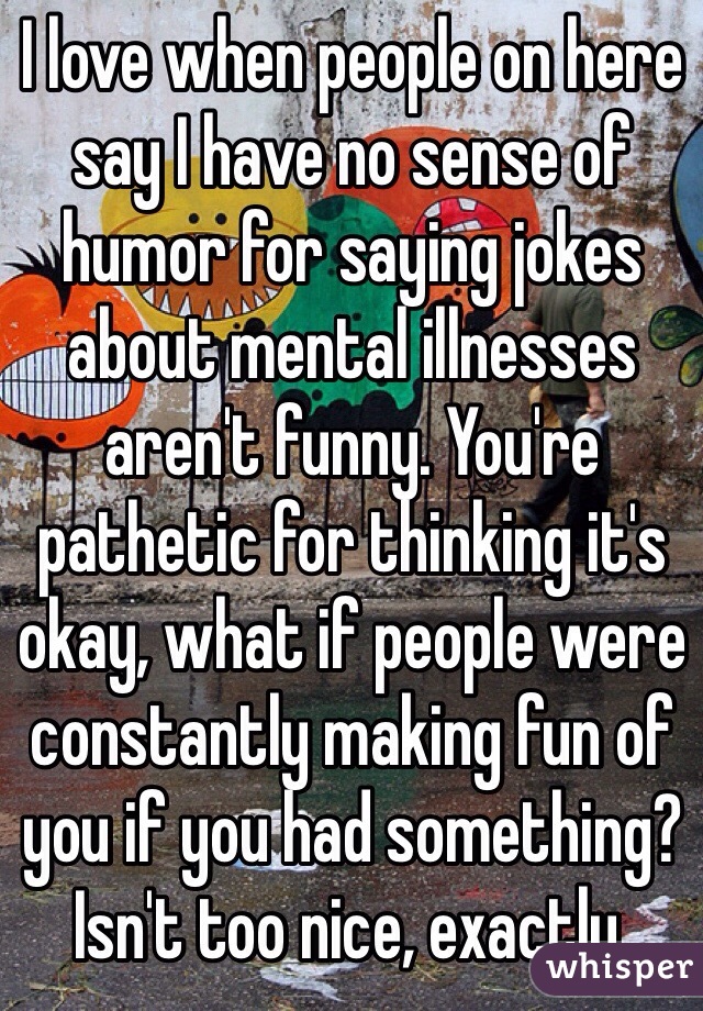 I love when people on here say I have no sense of humor for saying jokes about mental illnesses aren't funny. You're pathetic for thinking it's okay, what if people were constantly making fun of you if you had something? Isn't too nice, exactly.