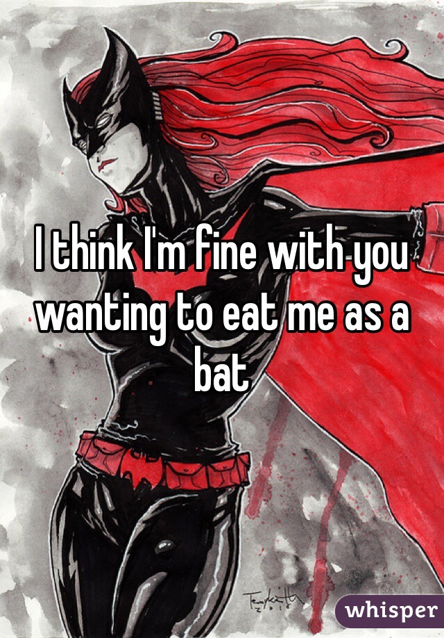 I think I'm fine with you wanting to eat me as a bat 