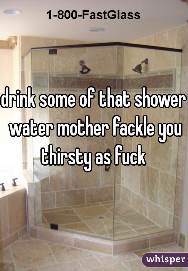 drink some of that shower water mother fackle you thirsty as fuck 