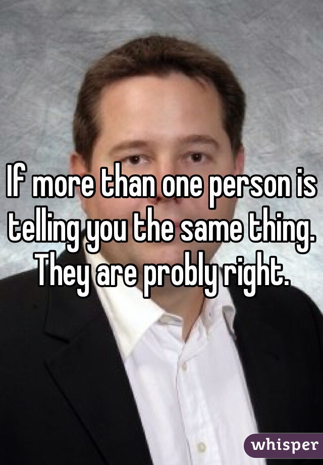 If more than one person is telling you the same thing. They are probly right. 