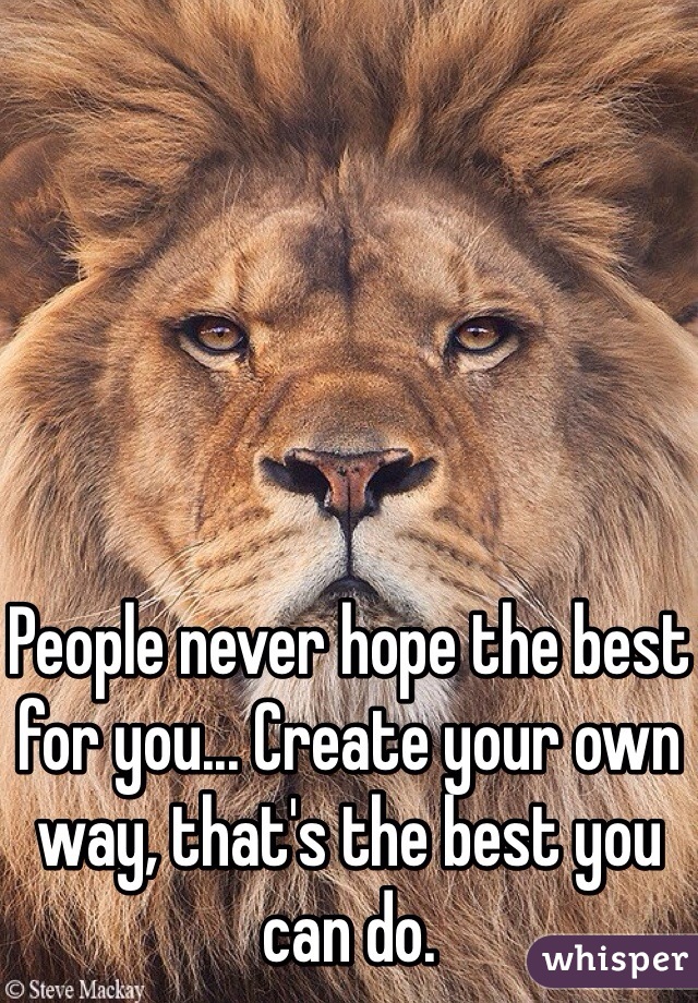 People never hope the best for you... Create your own way, that's the best you can do.