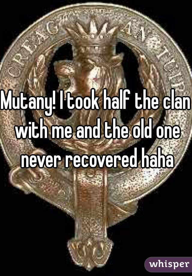 Mutany! I took half the clan with me and the old one never recovered haha