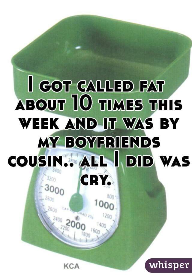 I got called fat about 10 times this week and it was by my boyfriends cousin.. all I did was cry. 
