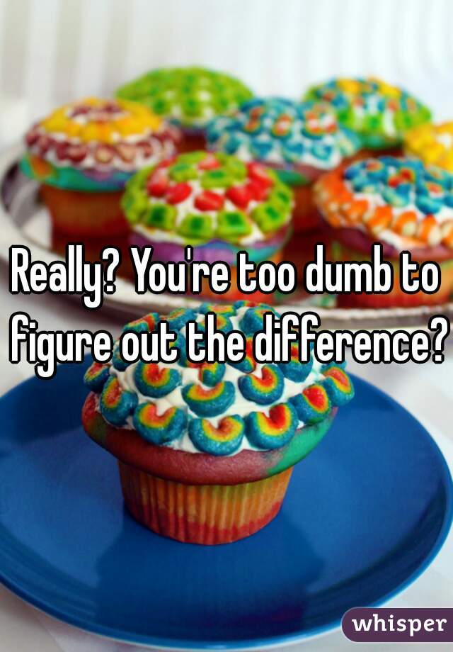 Really? You're too dumb to figure out the difference?