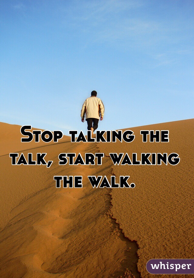 Stop talking the talk, start walking the walk.