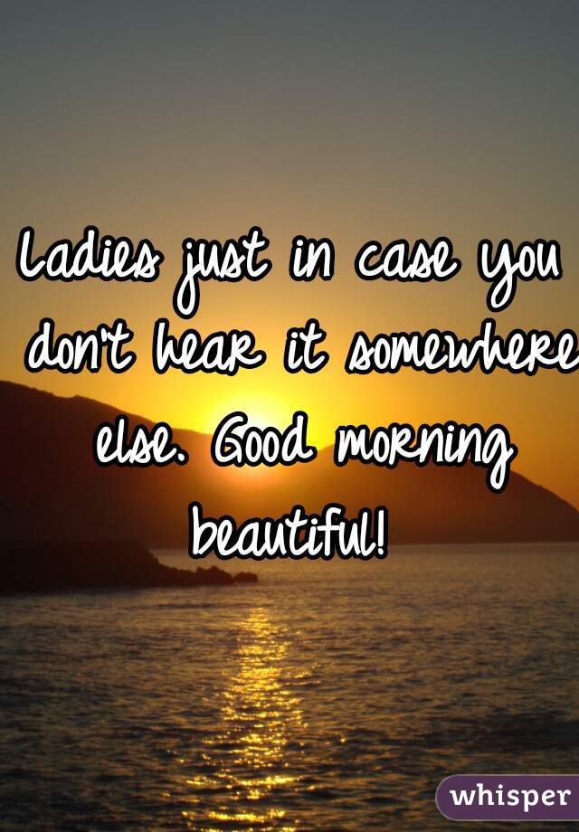 Ladies just in case you don't hear it somewhere else. Good morning beautiful! 
