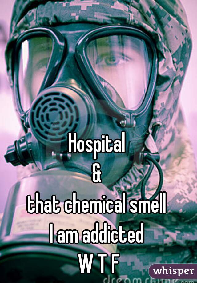 Hospital 
& 
that chemical smell 
I am addicted 
W T F