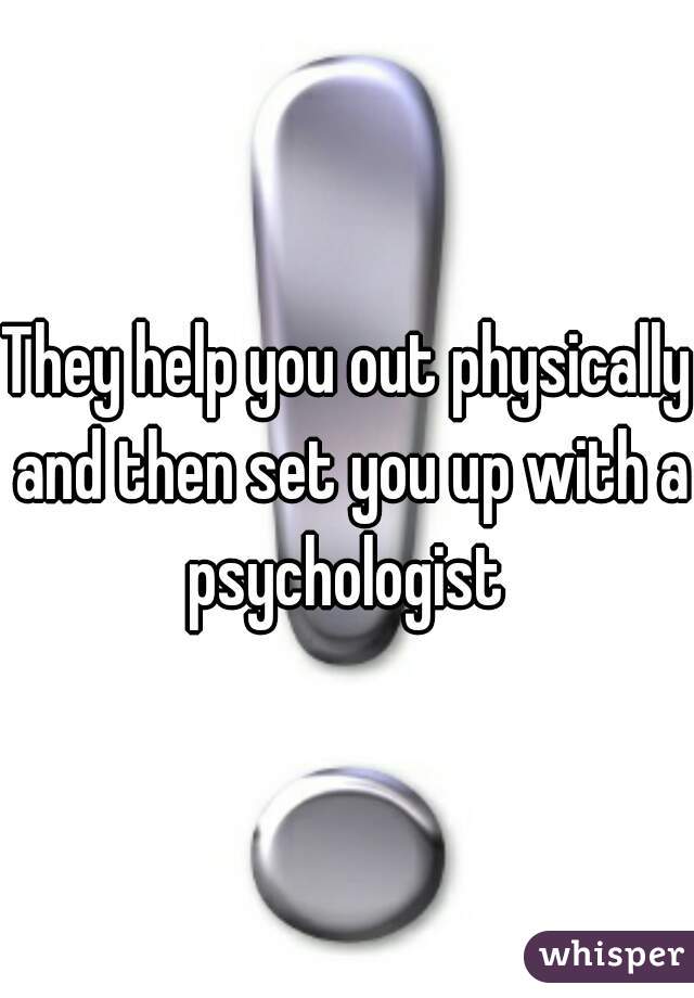They help you out physically and then set you up with a psychologist 