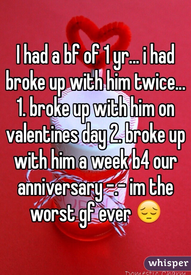 I had a bf of 1 yr... i had broke up with him twice... 1. broke up with him on valentines day 2. broke up with him a week b4 our anniversary -.- im the worst gf ever 😔 