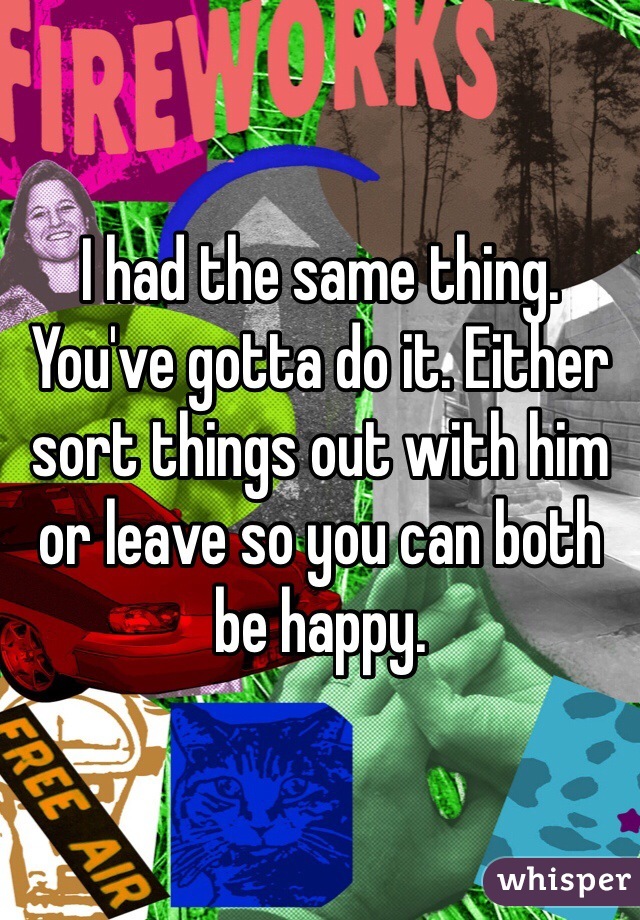 I had the same thing. You've gotta do it. Either sort things out with him or leave so you can both be happy.