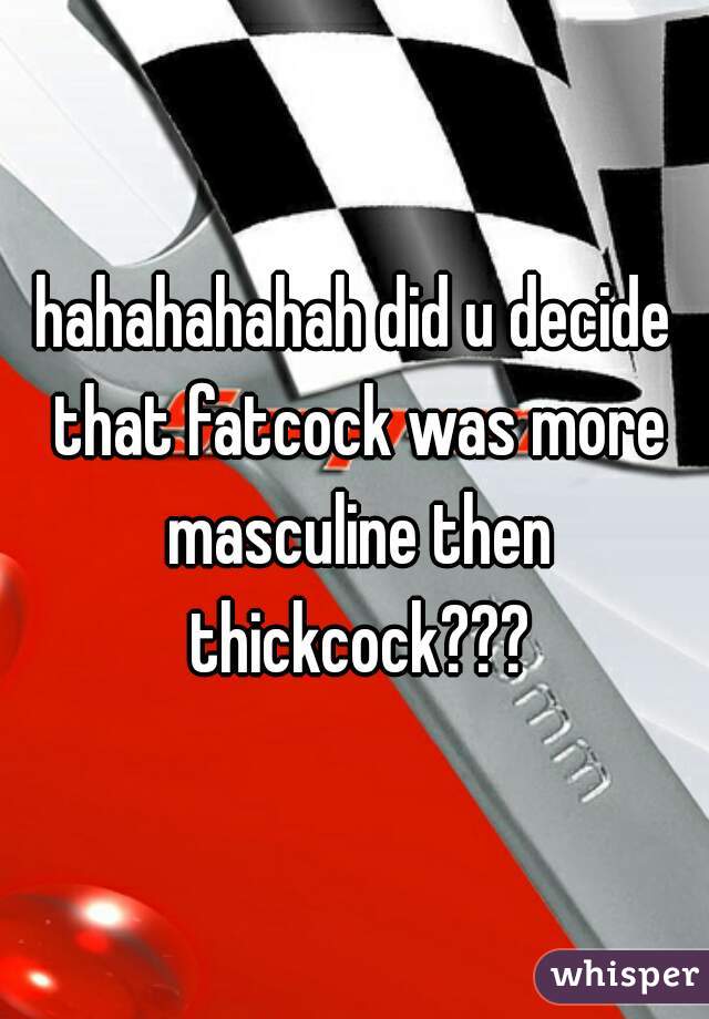 hahahahahah did u decide that fatcock was more masculine then thickcock???