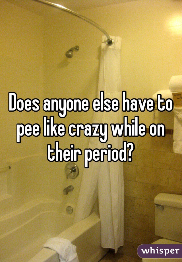 Does anyone else have to pee like crazy while on their period?