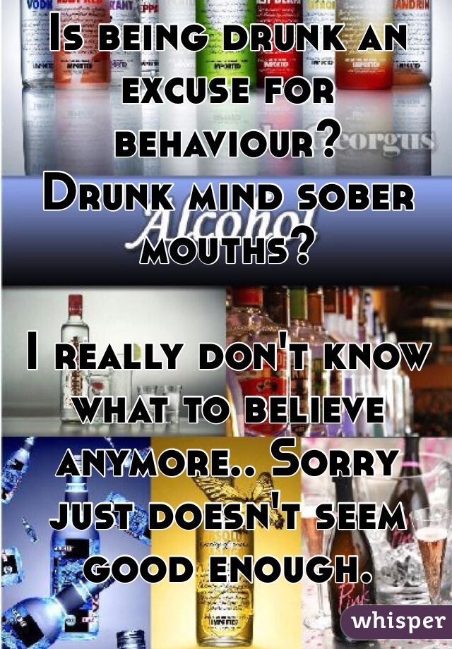 Is being drunk an excuse for behaviour? 
Drunk mind sober mouths?

I really don't know what to believe anymore.. Sorry just doesn't seem good enough. 