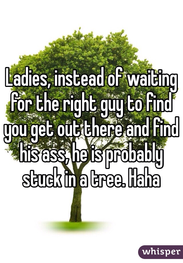 Ladies, instead of waiting for the right guy to find you get out there and find his ass, he is probably stuck in a tree. Haha 