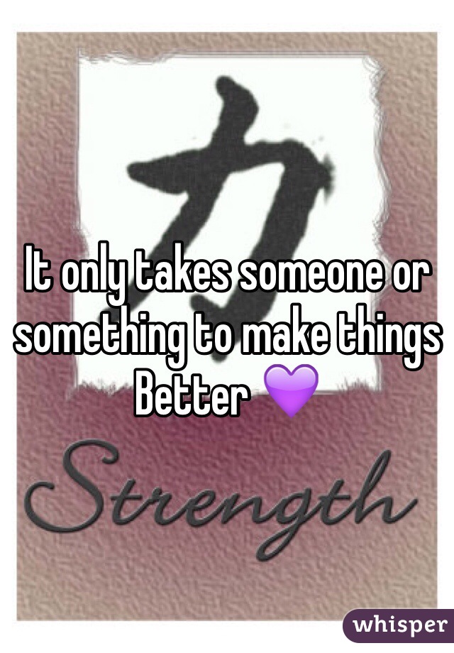 It only takes someone or something to make things
Better 💜