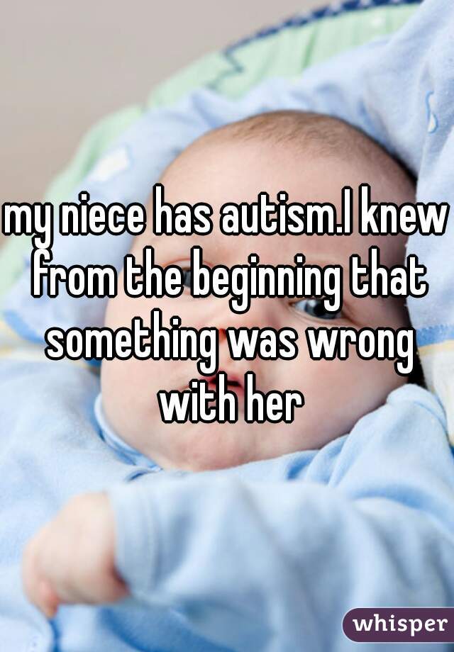 my niece has autism.I knew from the beginning that something was wrong with her