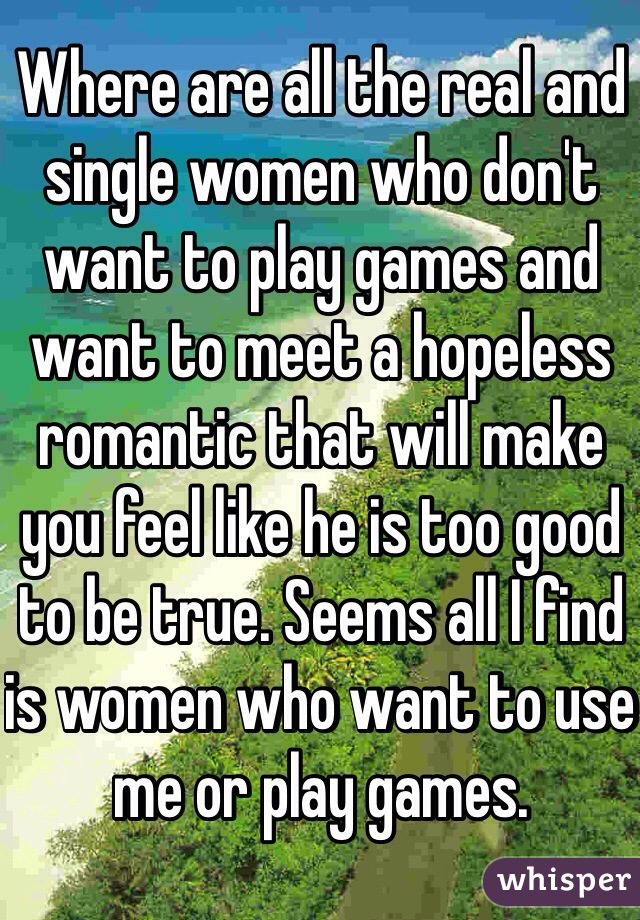 Where are all the real and single women who don't want to play games and want to meet a hopeless romantic that will make you feel like he is too good to be true. Seems all I find is women who want to use me or play games.