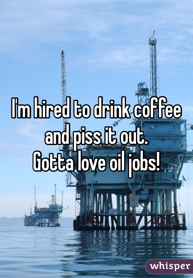 I'm hired to drink coffee and piss it out. 
Gotta love oil jobs! 