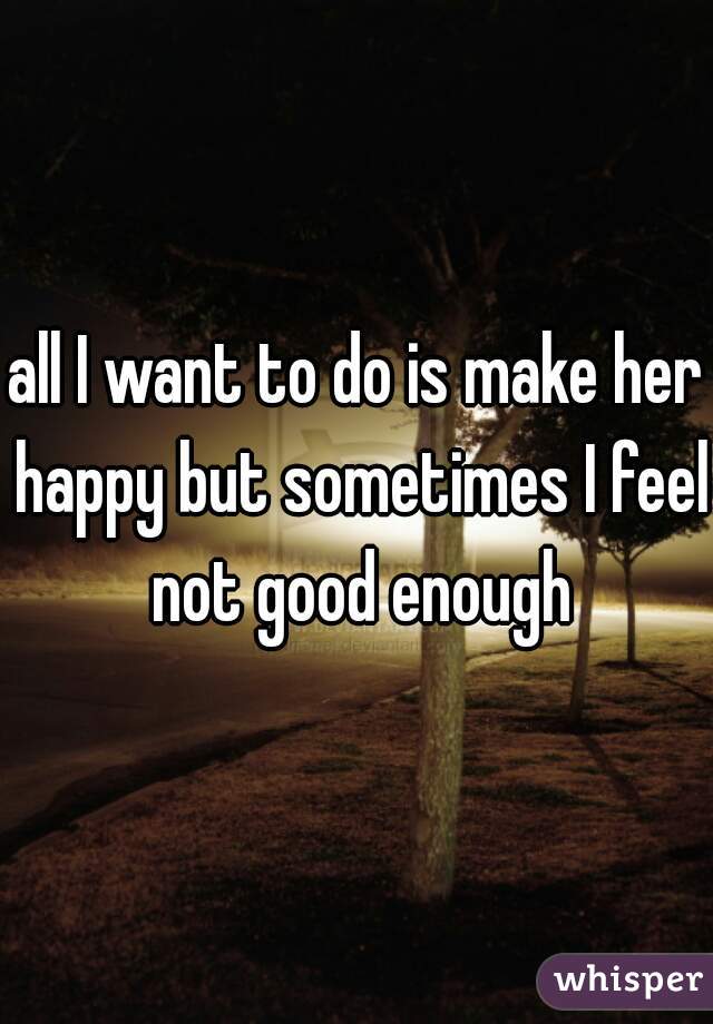 all I want to do is make her happy but sometimes I feel not good enough