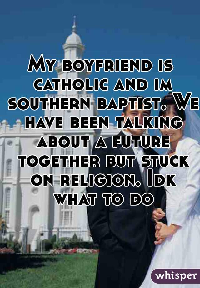 My boyfriend is catholic and im southern baptist. We have been talking about a future together but stuck on religion. Idk what to do