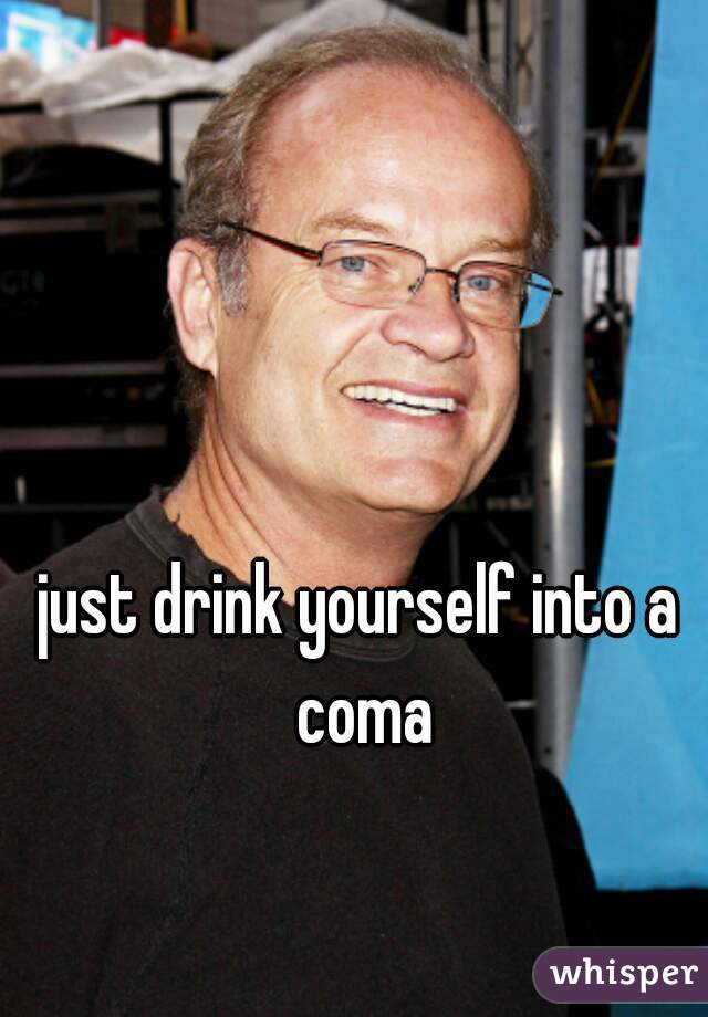 just drink yourself into a coma