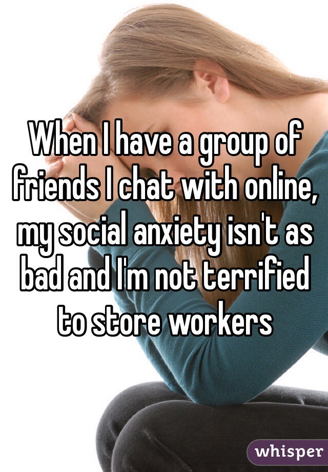 When I have a group of friends I chat with online, my social anxiety isn't as bad and I'm not terrified to store workers