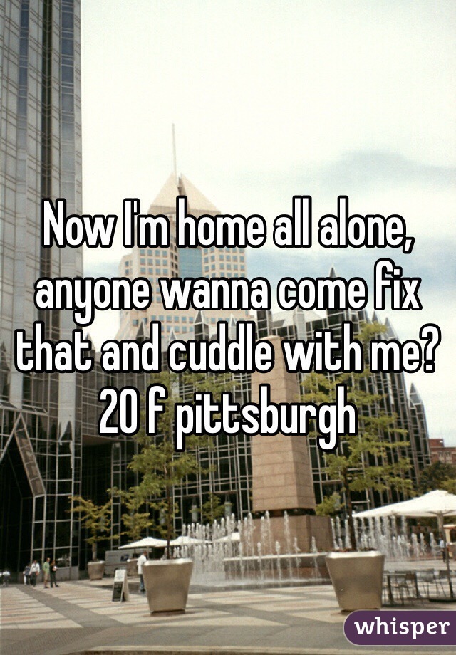 Now I'm home all alone, anyone wanna come fix that and cuddle with me? 
20 f pittsburgh 