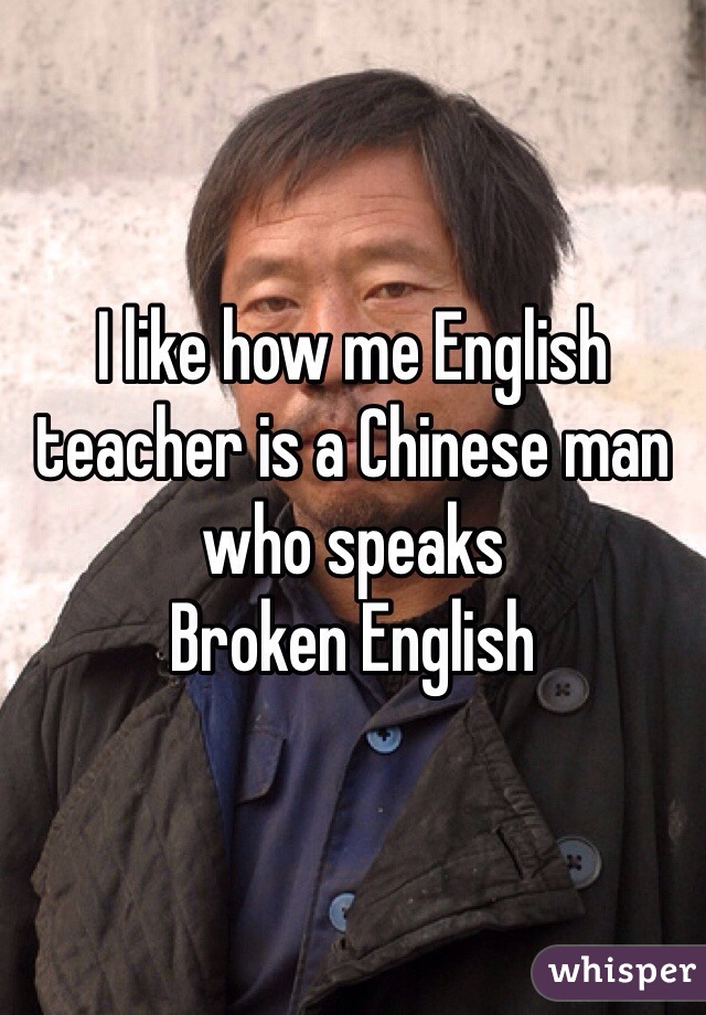 I like how me English teacher is a Chinese man who speaks
Broken English 