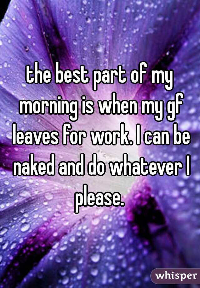 the best part of my morning is when my gf leaves for work. I can be naked and do whatever I please. 