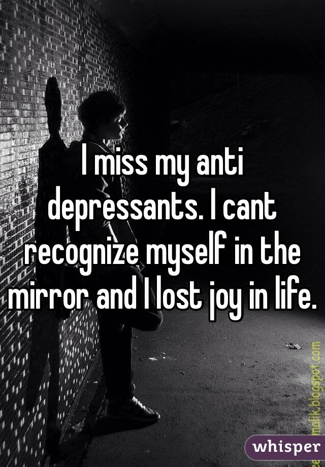 I miss my anti depressants. I cant recognize myself in the mirror and I lost joy in life. 