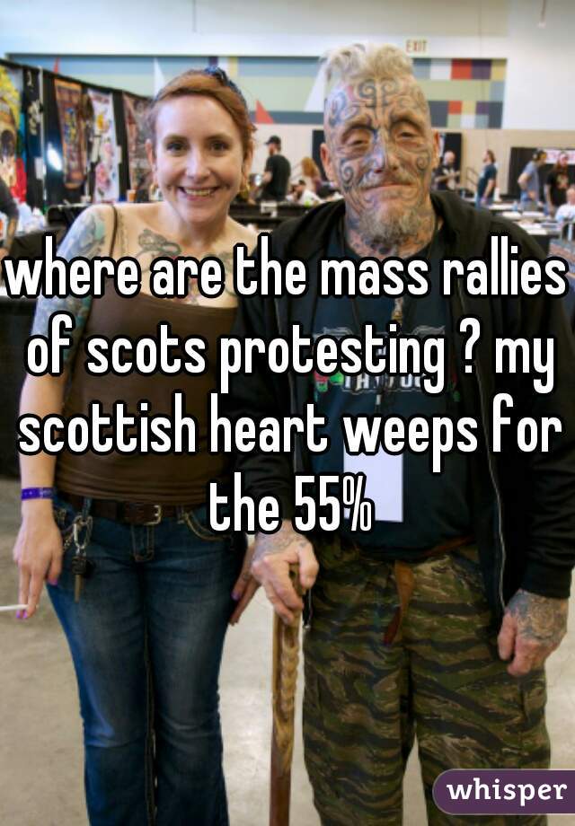 where are the mass rallies of scots protesting ? my scottish heart weeps for the 55%