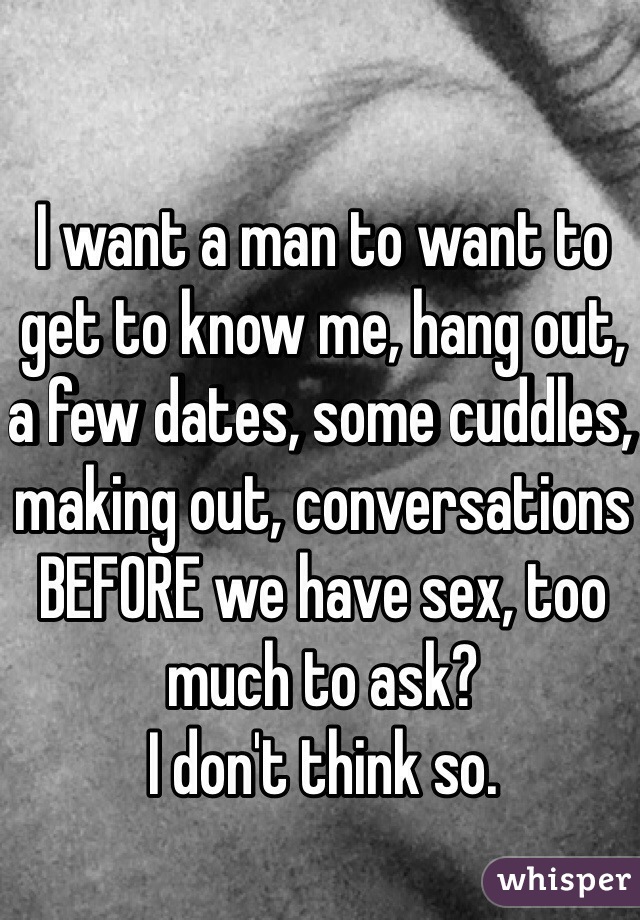 I want a man to want to get to know me, hang out, a few dates, some cuddles, making out, conversations BEFORE we have sex, too much to ask? 
I don't think so.
