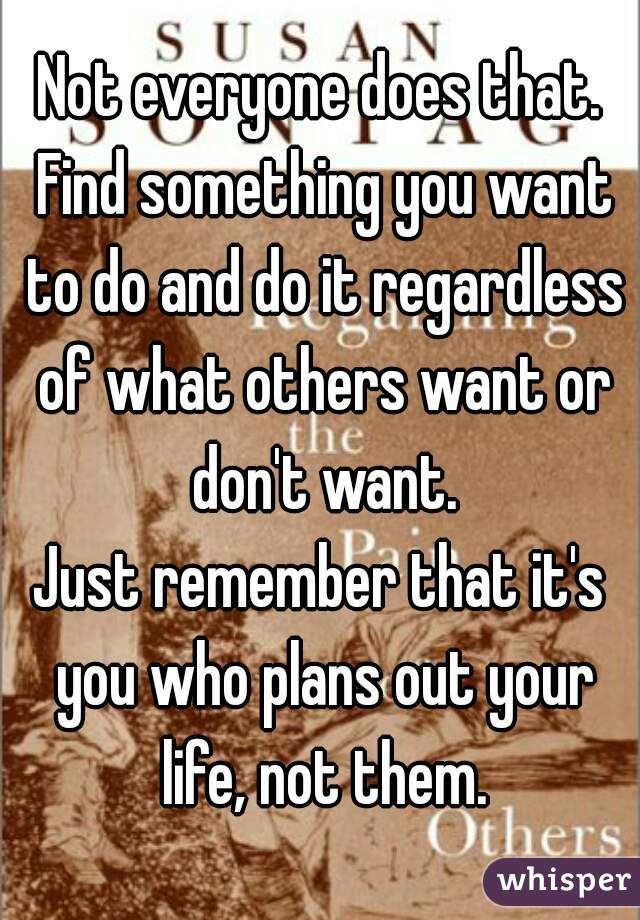 Not everyone does that.
 Find something you want to do and do it regardless of what others want or don't want.
Just remember that it's you who plans out your life, not them.