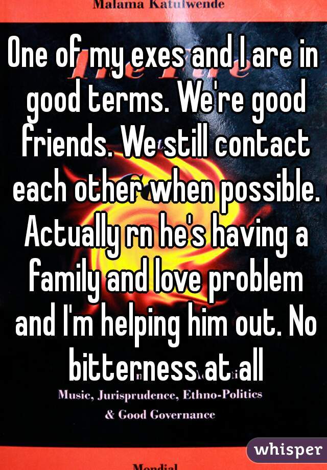 One of my exes and I are in good terms. We're good friends. We still contact each other when possible. Actually rn he's having a family and love problem and I'm helping him out. No bitterness at all