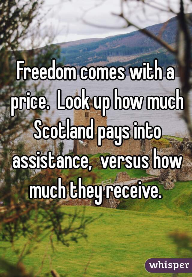 Freedom comes with a price.  Look up how much Scotland pays into assistance,  versus how much they receive. 