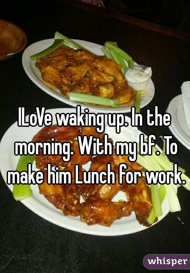ILoVe waking up. In the morning. With my bf. To make him Lunch for work.