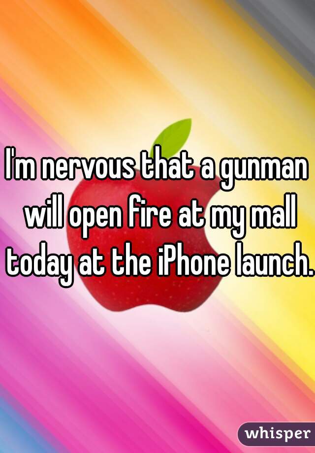I'm nervous that a gunman will open fire at my mall today at the iPhone launch.