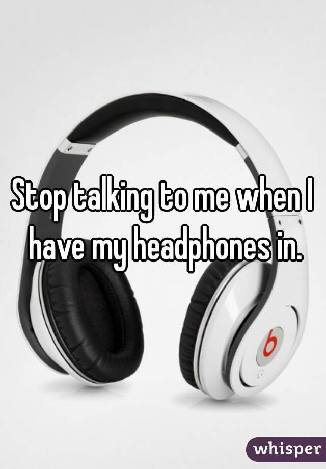 Stop talking to me when I have my headphones in.
