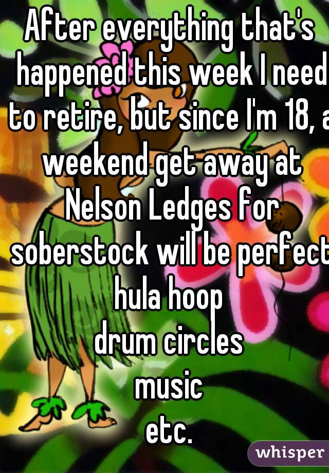 After everything that's happened this week I need to retire, but since I'm 18, a weekend get away at Nelson Ledges for soberstock will be perfect.
hula hoop
drum circles
music
etc.