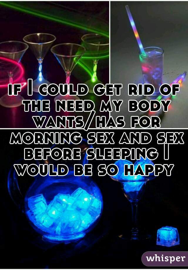 if I could get rid of the need my body wants/has for morning sex and sex before sleeping I would be so happy 